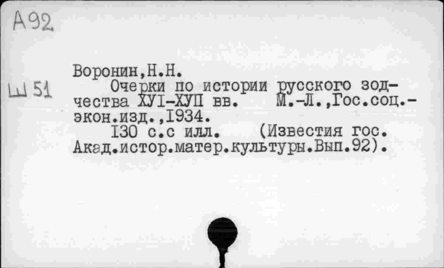 ﻿А 92.
LU 51
Воронин,H.H.
Очерки по истории русского зодчества лУІ-ХУП вв. М.-Л.,Гос.соц.-экон.изд.,1934.
130 с.с илл. (Известия гос. Акад.и стор.мате р.культуры.Вып.92).